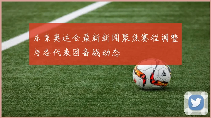 东京奥运会最新新闻聚焦赛程调整与各代表团备战动态