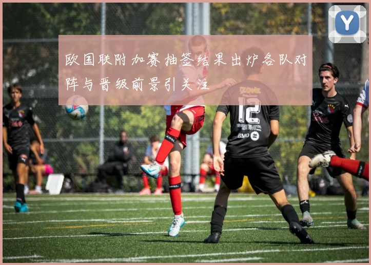 欧国联附加赛抽签结果出炉各队对阵与晋级前景引关注