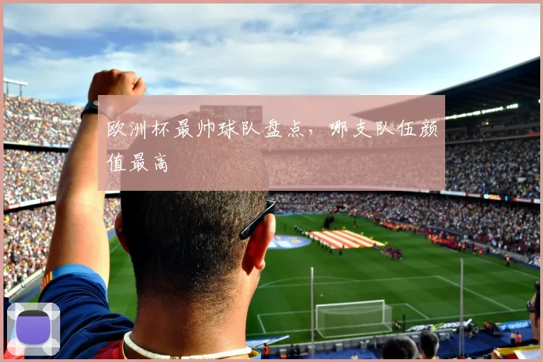 欧洲杯最帅球队盘点,哪支队伍颜值最高
