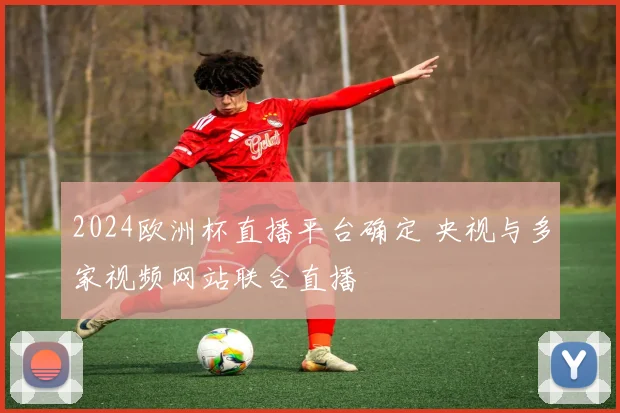 2024欧洲杯直播平台确定 央视与多家视频网站联合直播