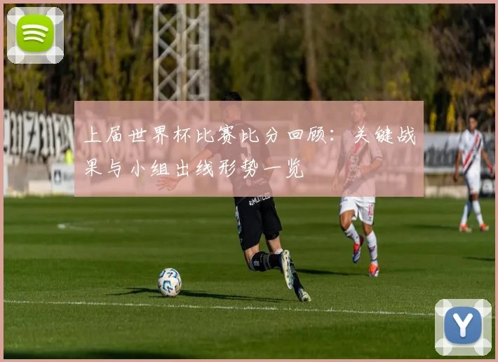 上届世界杯比赛比分回顾：关键战果与小组出线形势一览