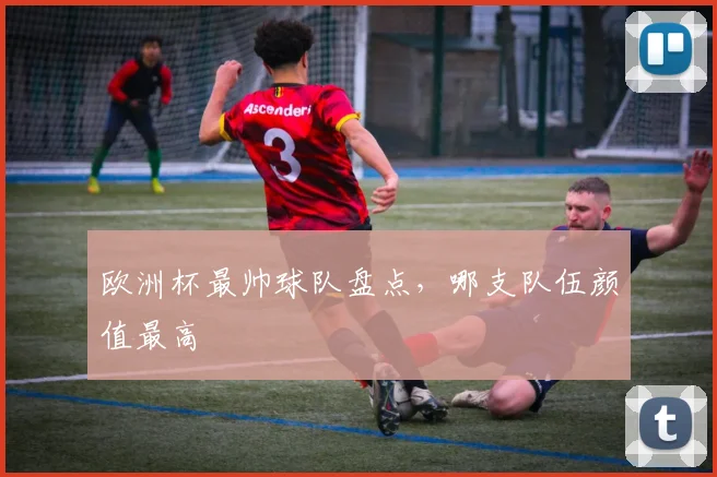 欧洲杯最帅球队盘点,哪支队伍颜值最高