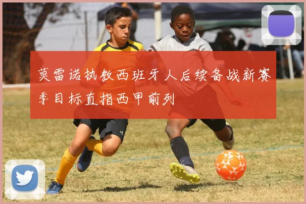 莫雷诺执教西班牙人后续备战新赛季目标直指西甲前列