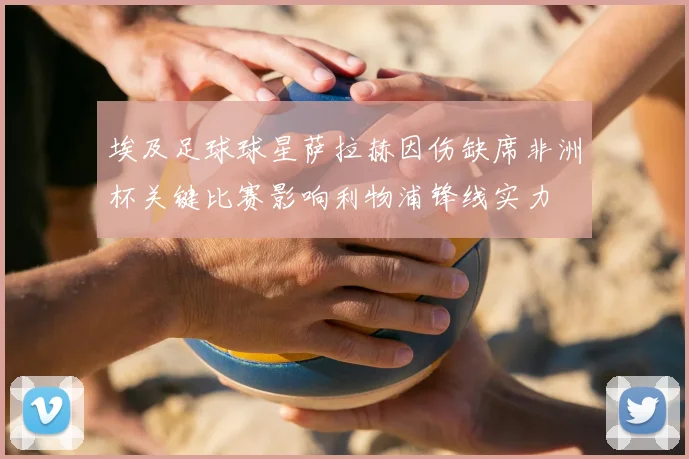埃及足球球星萨拉赫因伤缺席非洲杯关键比赛影响利物浦锋线实力