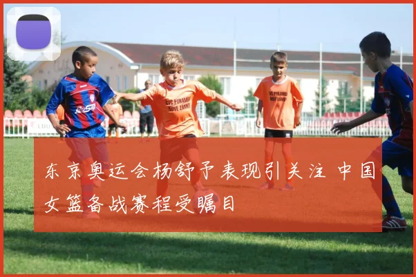 东京奥运会杨舒予表现引关注 中国女篮备战赛程受瞩目