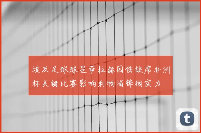 埃及足球球星萨拉赫因伤缺席非洲杯关键比赛影响利物浦锋线实力
