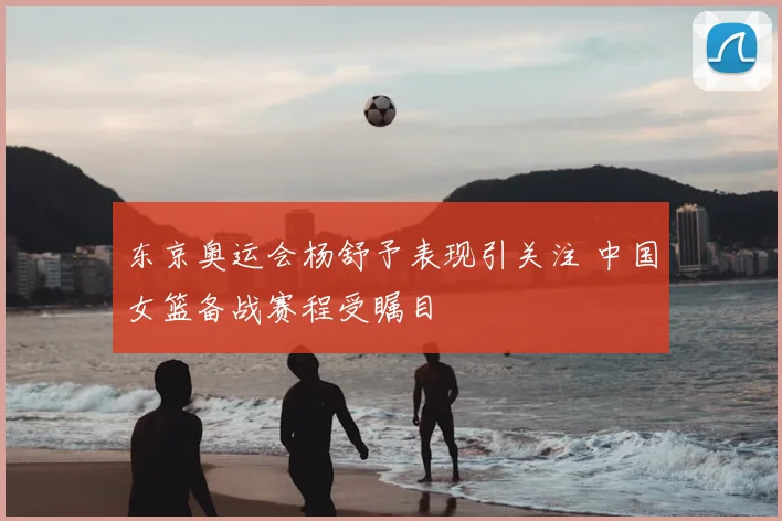 东京奥运会杨舒予表现引关注 中国女篮备战赛程受瞩目