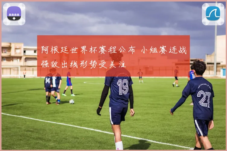 阿根廷世界杯赛程公布 小组赛连战强敌出线形势受关注