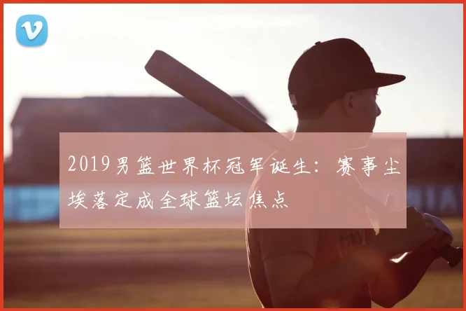 2019男篮世界杯冠军诞生:赛事尘埃落定成全球篮坛焦点