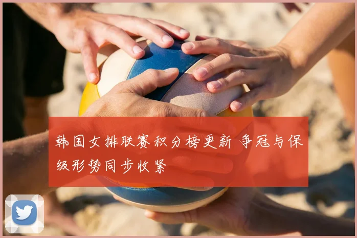 韩国女排联赛积分榜更新 争冠与保级形势同步收紧