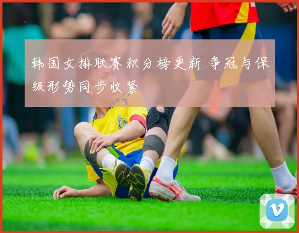 韩国女排联赛积分榜更新 争冠与保级形势同步收紧