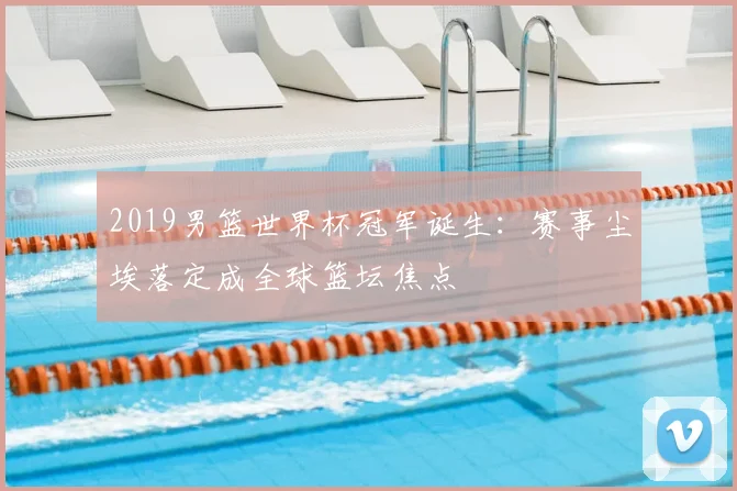 2019男篮世界杯冠军诞生：赛事尘埃落定成全球篮坛焦点