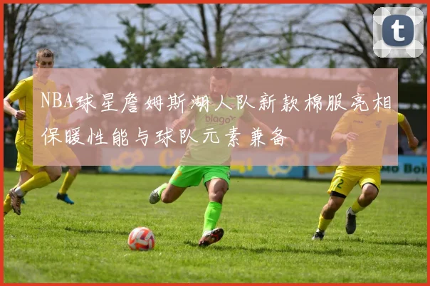 NBA球星詹姆斯湖人队新款棉服亮相保暖性能与球队元素兼备
