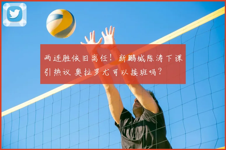 两连胜依旧离任!新鹏城陈涛下课引热议 奥拉罗尤可以接班吗?