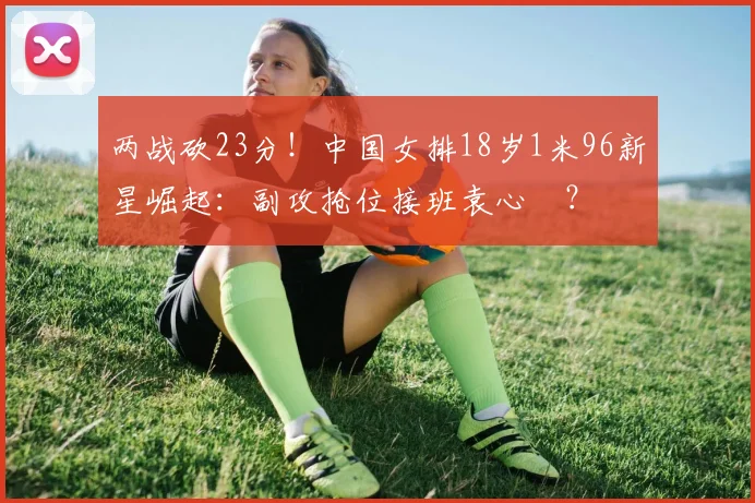 两战砍23分！中国女排18岁1米96新星崛起：副攻抢位接班袁心玥？