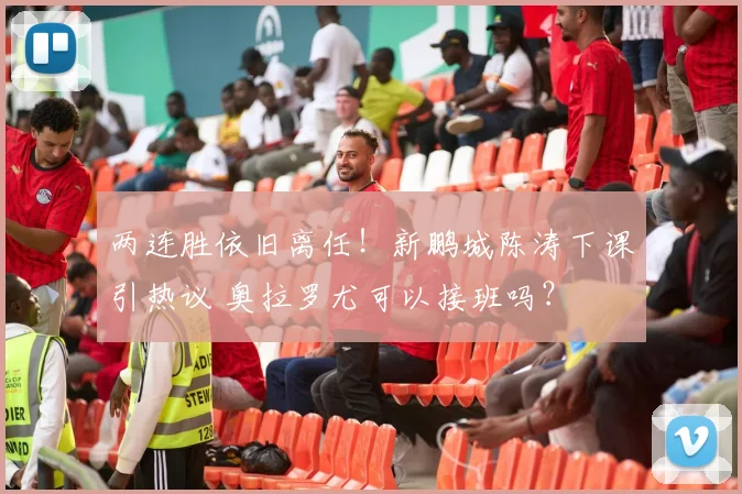两连胜依旧离任!新鹏城陈涛下课引热议 奥拉罗尤可以接班吗?