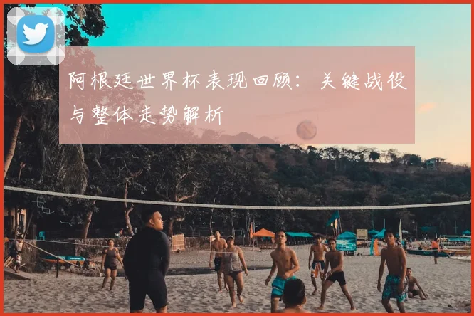 阿根廷世界杯表现回顾：关键战役与整体走势解析