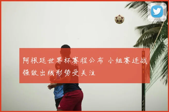 阿根廷世界杯赛程公布 小组赛连战强敌出线形势受关注
