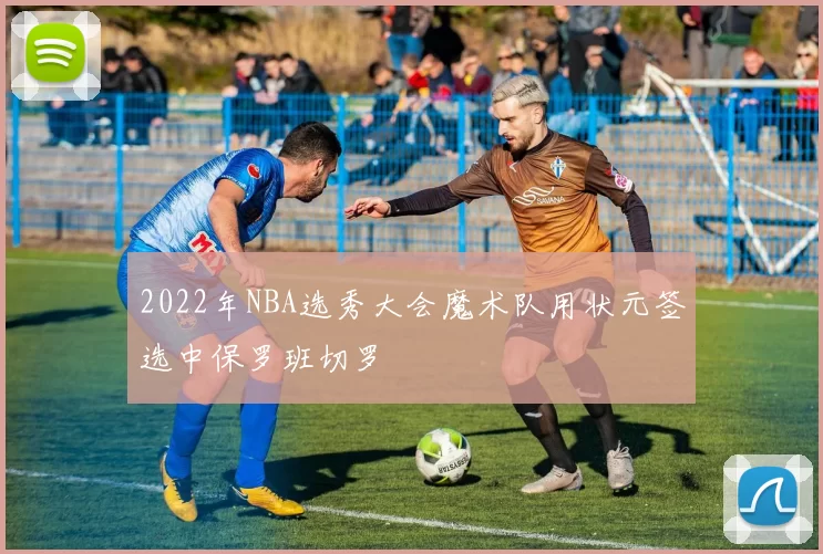 2022年NBA选秀大会魔术队用状元签选中保罗班切罗