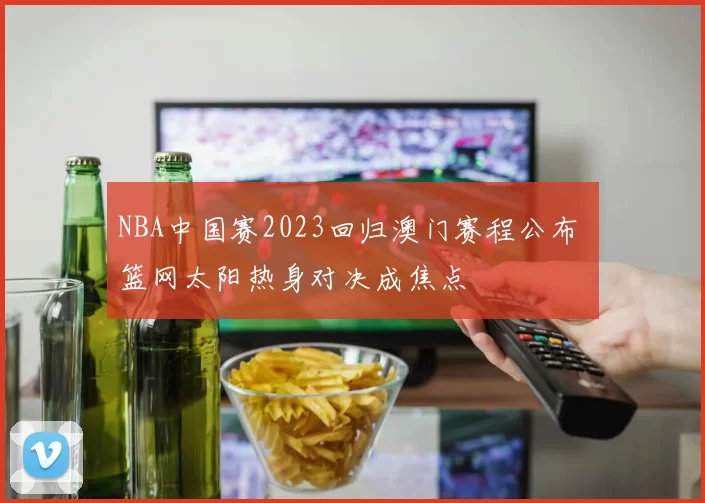 NBA中国赛2023回归澳门赛程公布 篮网太阳热身对决成焦点