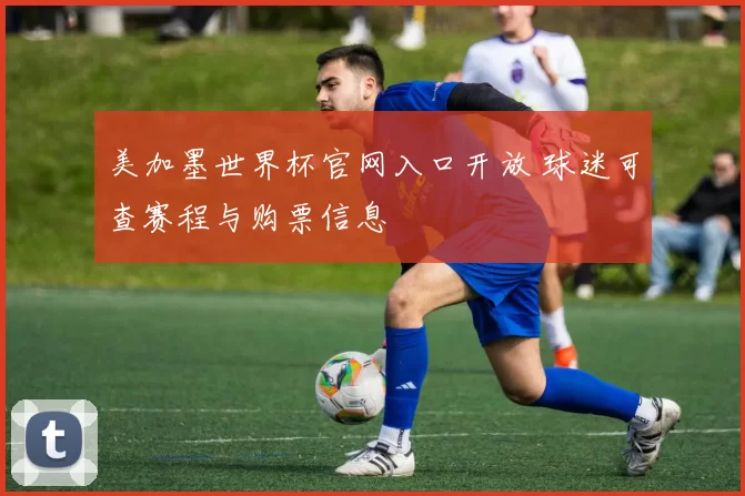美加墨世界杯官网入口开放 球迷可查赛程与购票信息
