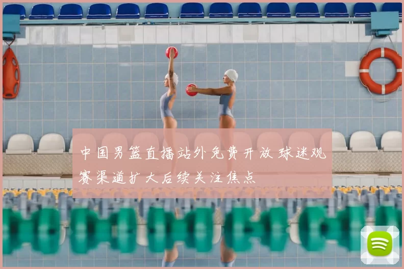 中国男篮直播站外免费开放 球迷观赛渠道扩大后续关注焦点