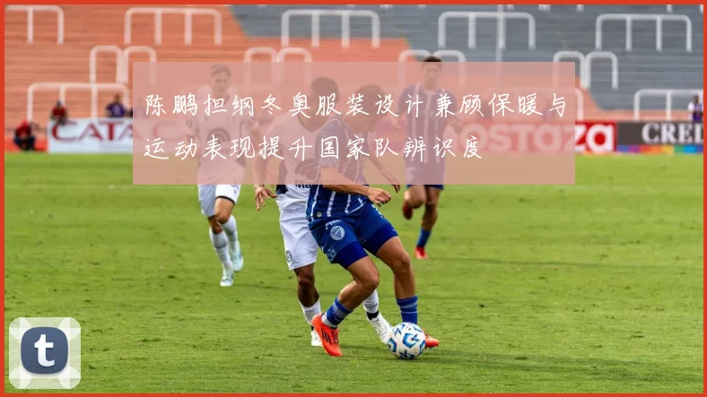 陈鹏担纲冬奥服装设计兼顾保暖与运动表现提升国家队辨识度