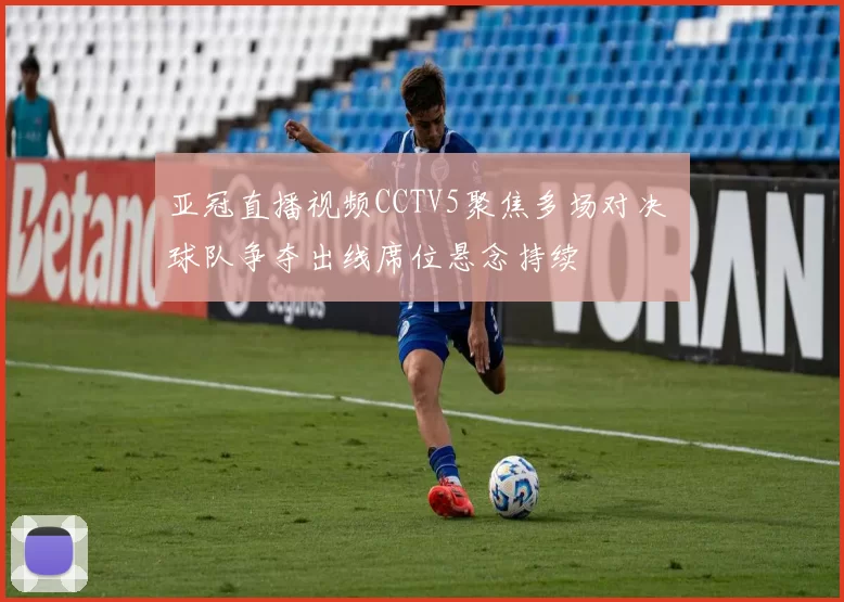 亚冠直播视频CCTV5聚焦多场对决 球队争夺出线席位悬念持续
