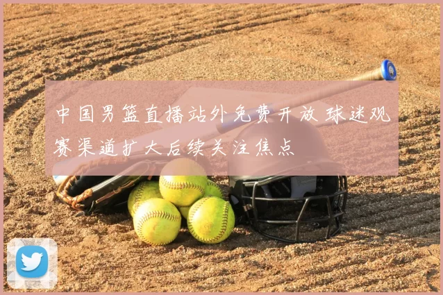 中国男篮直播站外免费开放 球迷观赛渠道扩大后续关注焦点