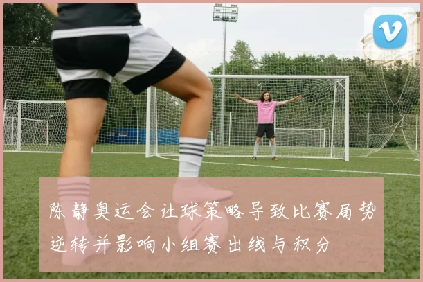 陈静奥运会让球策略导致比赛局势逆转并影响小组赛出线与积分