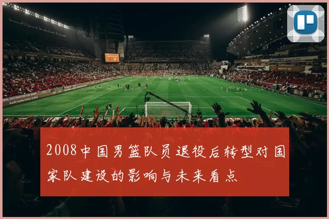 2008中国男篮队员退役后转型对国家队建设的影响与未来看点