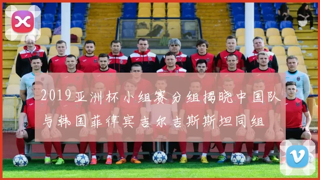 2019亚洲杯小组赛分组揭晓中国队与韩国菲律宾吉尔吉斯斯坦同组