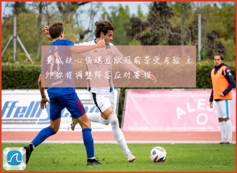 曼城核心伤退后欧冠前景受考验 主帅称将调整阵容应对赛程