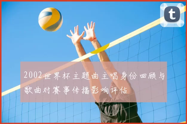 2002世界杯主题曲主唱身份回顾与歌曲对赛事传播影响评估