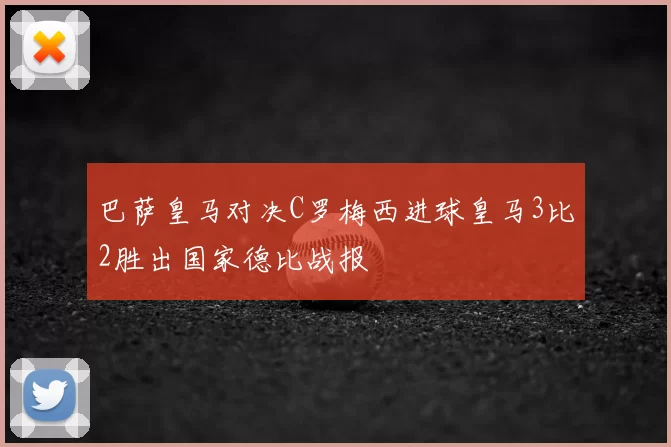 巴萨皇马对决C罗梅西进球皇马3比2胜出国家德比战报
