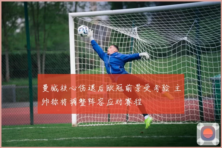 曼城核心伤退后欧冠前景受考验 主帅称将调整阵容应对赛程