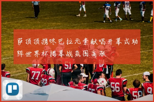 萨顶顶携咚巴拉元素献唱开幕式助阵世界杯揭幕战氛围高涨