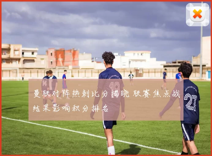 曼联对阵热刺比分揭晓 联赛焦点战结果影响积分排名