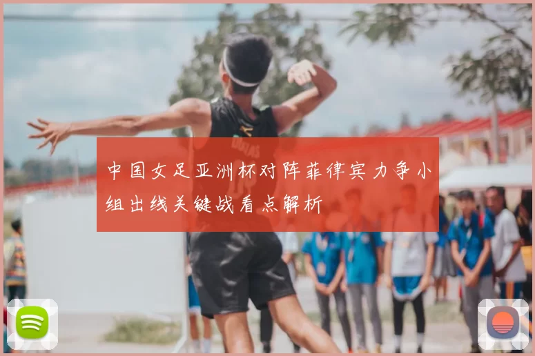 中国女足亚洲杯对阵菲律宾力争小组出线关键战看点解析