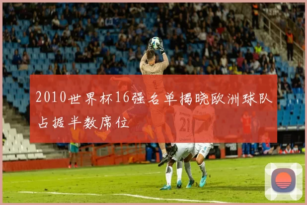 2010世界杯16强名单揭晓欧洲球队占据半数席位