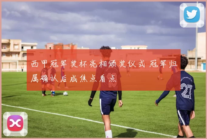 西甲冠军奖杯亮相颁奖仪式 冠军归属确认后成焦点看点