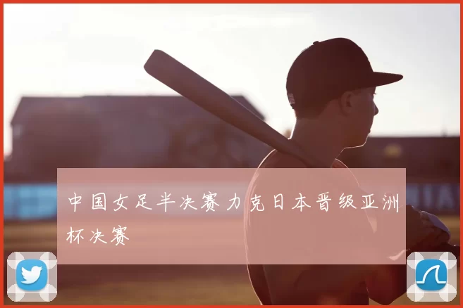 中国女足半决赛力克日本晋级亚洲杯决赛
