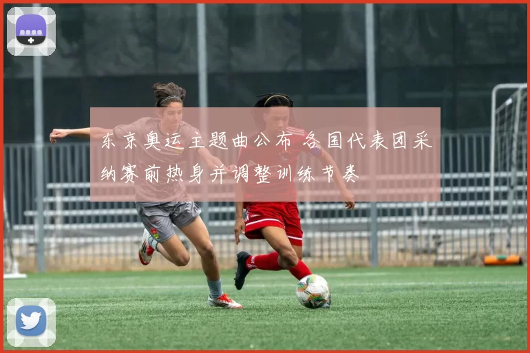 东京奥运主题曲公布 各国代表团采纳赛前热身并调整训练节奏