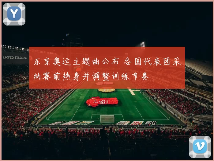 东京奥运主题曲公布 各国代表团采纳赛前热身并调整训练节奏