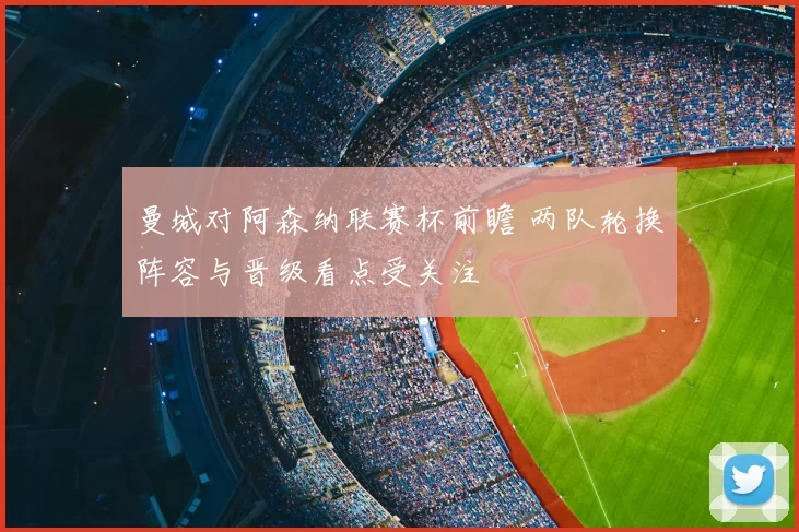 曼城对阿森纳联赛杯前瞻 两队轮换阵容与晋级看点受关注