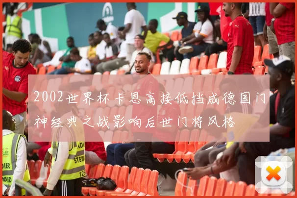2002世界杯卡恩高接低挡成德国门神经典之战影响后世门将风格