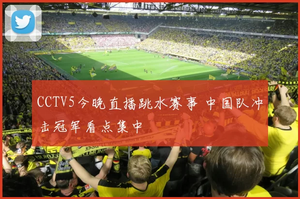 CCTV5今晚直播跳水赛事 中国队冲击冠军看点集中