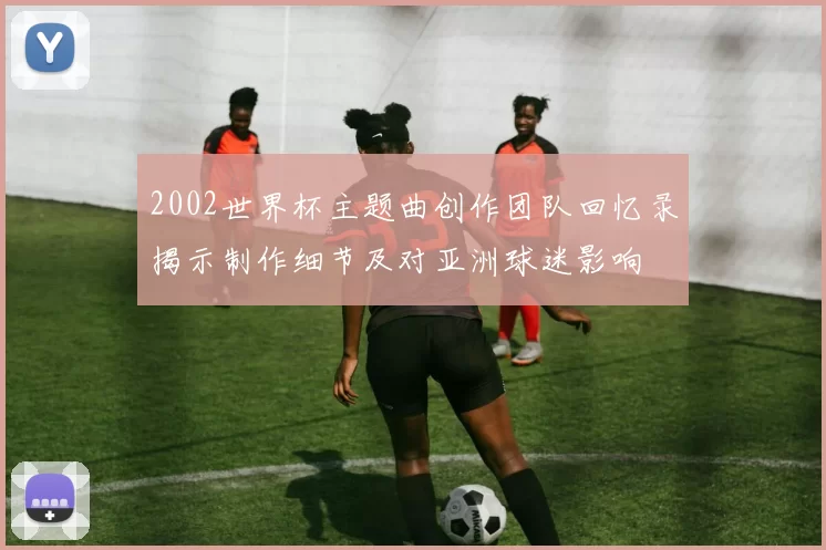 2002世界杯主题曲创作团队回忆录揭示制作细节及对亚洲球迷影响