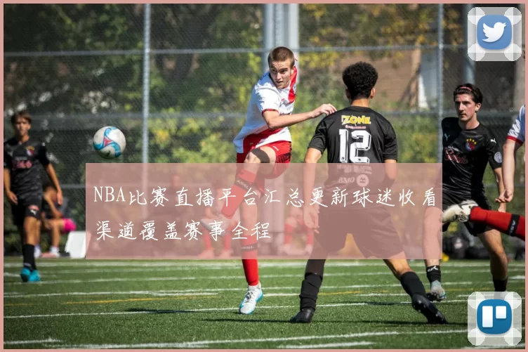 NBA比赛直播平台汇总更新球迷收看渠道覆盖赛事全程