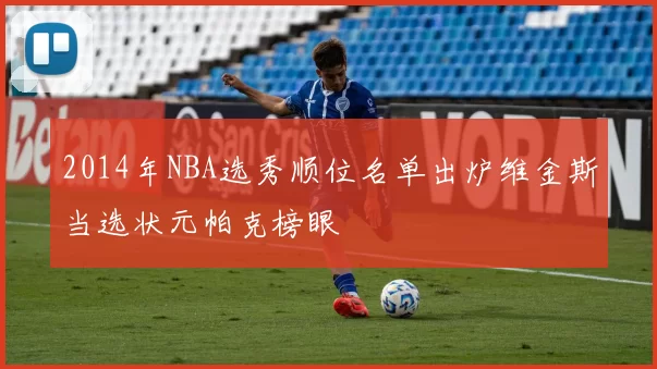 2014年NBA选秀顺位名单出炉维金斯当选状元帕克榜眼